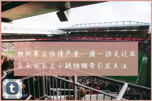赖斯赛后伤情严重一瘸一拐走过混合采访区左小腿缠绷带引发关注