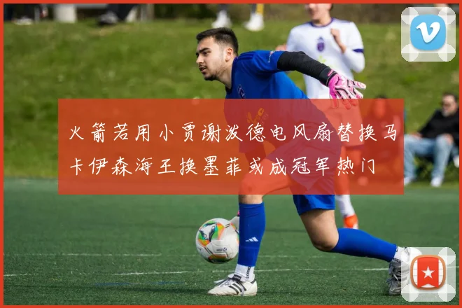 火箭若用小贾谢泼德电风扇替换马卡伊森海王换墨菲或成冠军热门