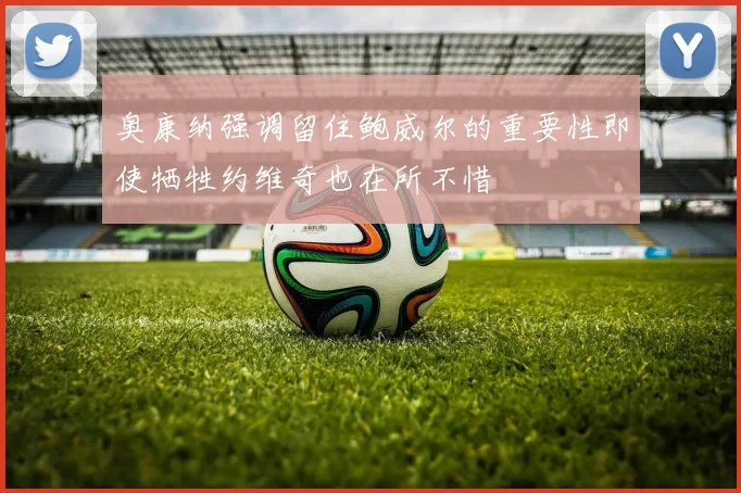 奥康纳强调留住鲍威尔的重要性即使牺牲约维奇也在所不惜