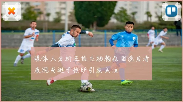 媒体人分析王俊杰杨瀚森困境后者表现或逊于徐昕引发关注