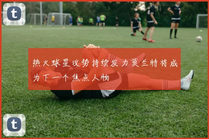 热火球星攻势持续发力莫兰特将成为下一个焦点人物