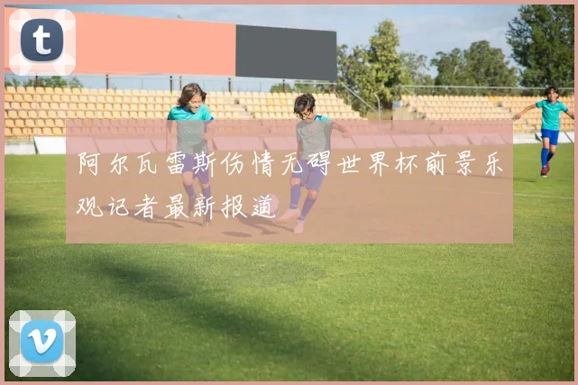 阿尔瓦雷斯伤情无碍世界杯前景乐观记者最新报道