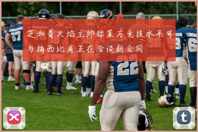 芝加哥火焰主帅称莱万竞技水平可与梅西比肩正在洽谈新合同