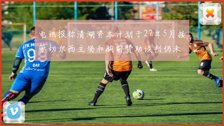电讯报称清湖资本计划于27年5月接管切尔西主场和胸前赞助谈判仍未取得进展
