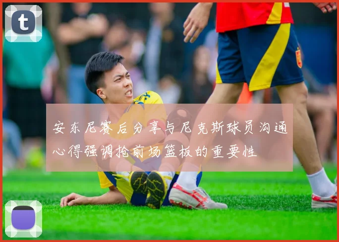 安东尼赛后分享与尼克斯球员沟通心得强调抢前场篮板的重要性