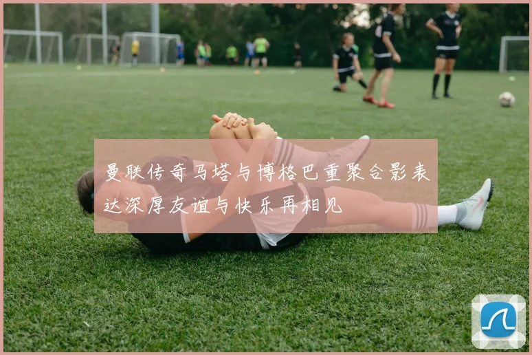 曼联传奇马塔与博格巴重聚合影表达深厚友谊与快乐再相见