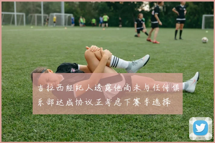 吉拉西经纪人透露他尚未与任何俱乐部达成协议正考虑下赛季选择