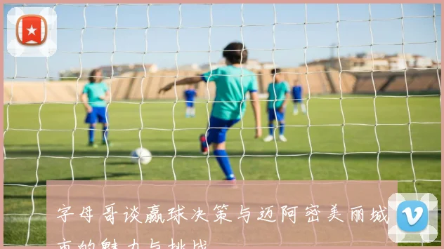 字母哥谈赢球决策与迈阿密美丽城市的魅力与挑战