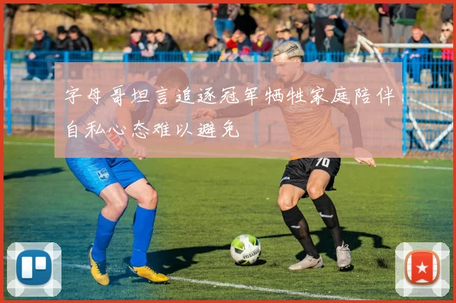 字母哥坦言追逐冠军牺牲家庭陪伴自私心态难以避免