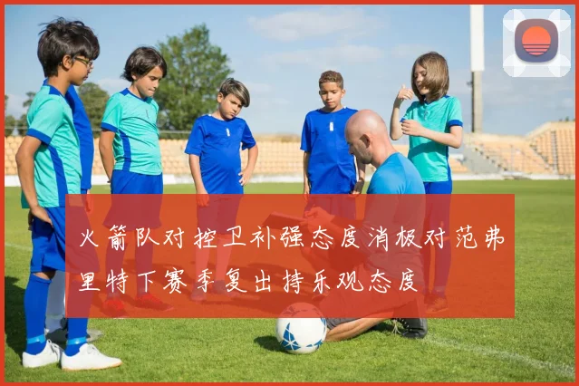 火箭队对控卫补强态度消极对范弗里特下赛季复出持乐观态度