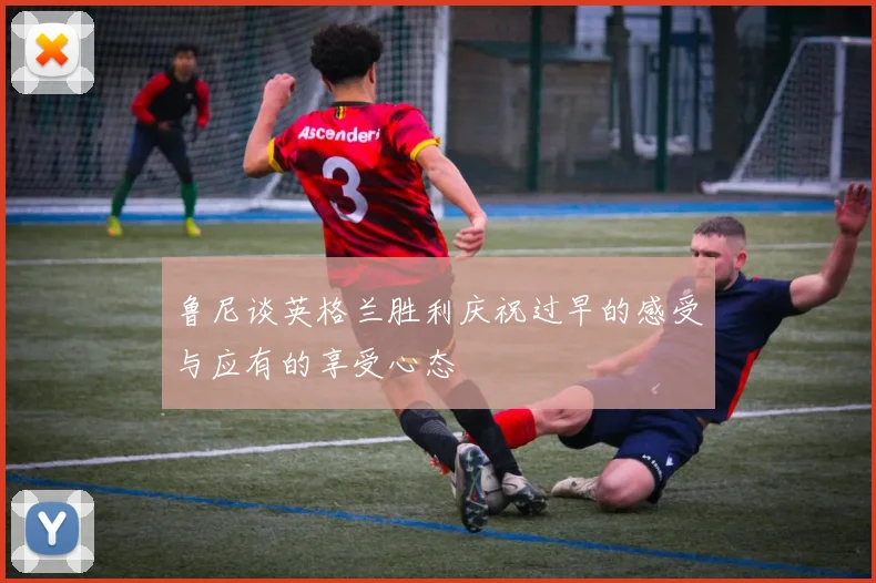 鲁尼谈英格兰胜利庆祝过早的感受与应有的享受心态